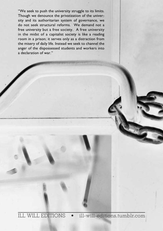 “We seck to push the university struggle to its limits. Though we denounce the privatization of the univer- sity and its authoritarian system of governance, we do not seek structural reforms. We demand not a free university but a free society. A free university in the midst of a capitalist society is like a reading room in a prison; it serves only as a distraction from the misery of daily ife. Instead we seek to channel the anger of the dispossessed students and workers into 2 decharation of war.” |  \  ILL WILL EDITIONS e ill-will-gdifions.  